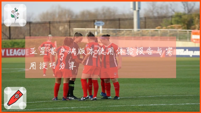 亚星客户端版本使用体验报告与实用技巧分享
