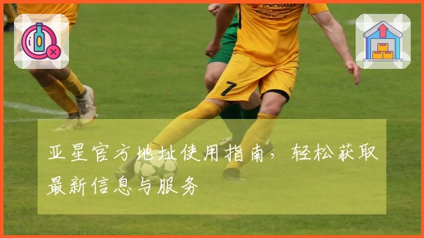 亚星官方地址使用指南，轻松获取最新信息与服务