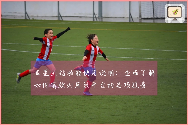 亚星主站功能使用说明：全面了解如何高效利用该平台的各项服务