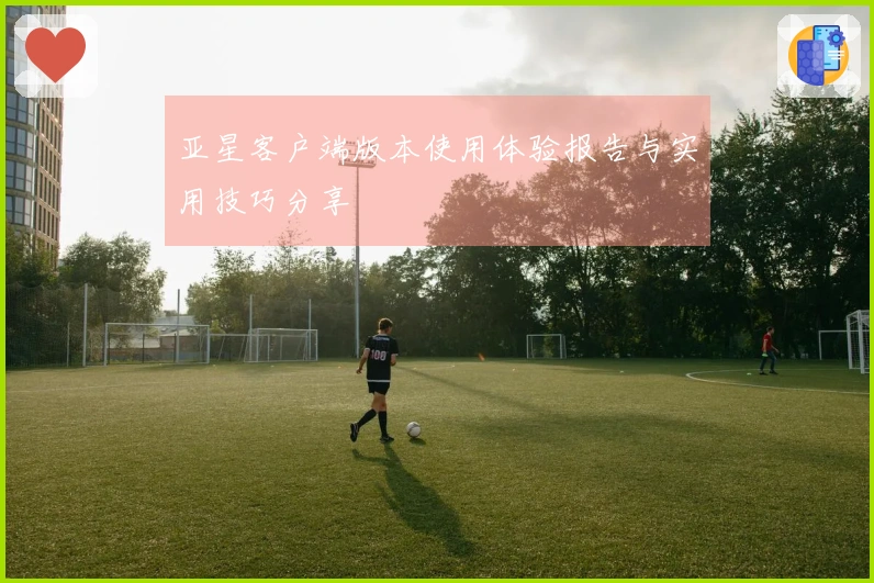 亚星客户端版本使用体验报告与实用技巧分享