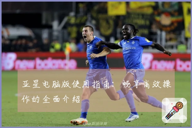 亚星电脑版使用指南：畅享高效操作的全面介绍